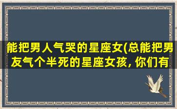 能把男人气哭的星座女(总能把男友气个半死的星座女孩, 你们有点厉害哦)